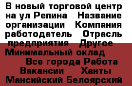 В новый торговой центр на ул Репина › Название организации ­ Компания-работодатель › Отрасль предприятия ­ Другое › Минимальный оклад ­ 10 000 - Все города Работа » Вакансии   . Ханты-Мансийский,Белоярский г.